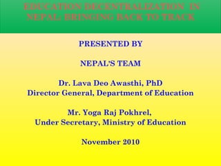 EDUCATION DECENTRALIZATION IN
NEPAL: BRINGING BACK TO TRACK
PRESENTED BY
NEPAL'S TEAM
Dr. Lava Deo Awasthi, PhD
Director General, Department of Education
Mr. Yoga Raj Pokhrel,
Under Secretary, Ministry of Education
November 2010
 