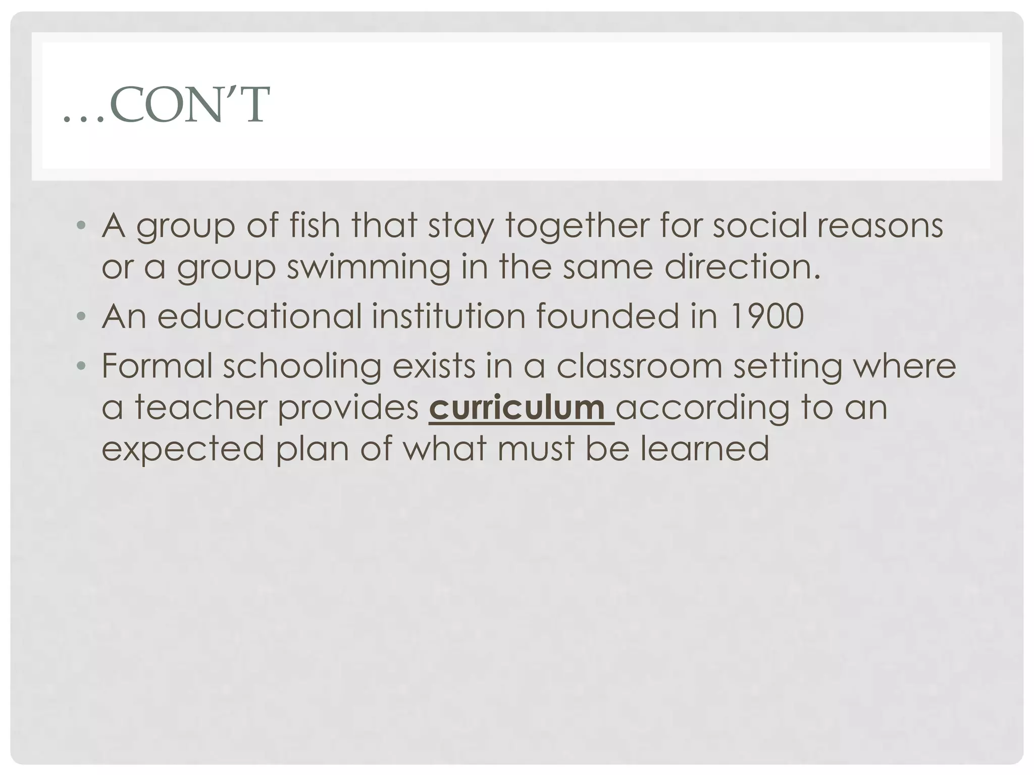 …CON’T

• A group of fish that stay together for social reasons
  or a group swimming in the same direction.
• An educational institution founded in 1900
• Formal schooling exists in a classroom setting where
  a teacher provides curriculum according to an
  expected plan of what must be learned
 