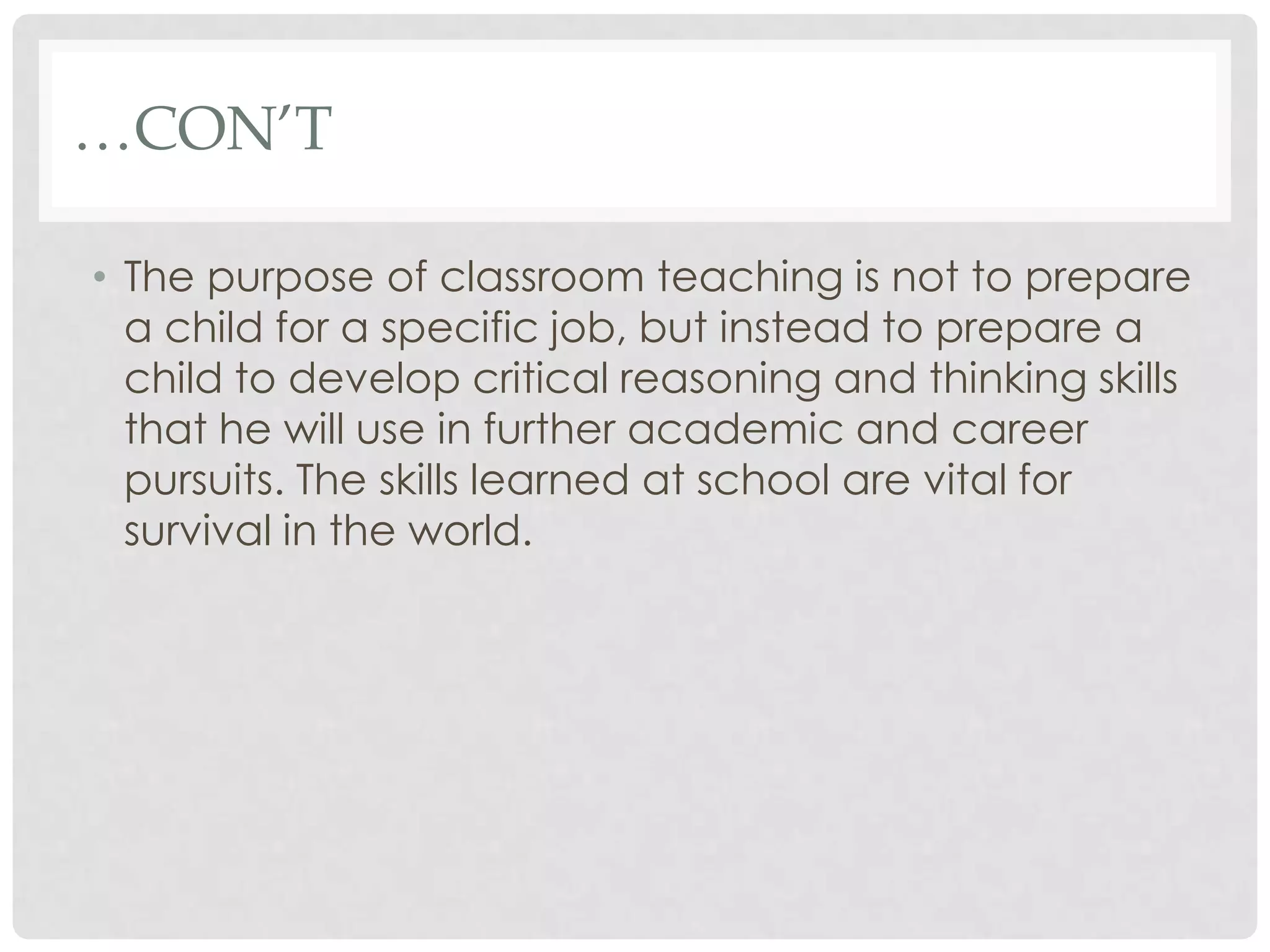 …CON’T

• The purpose of classroom teaching is not to prepare
  a child for a specific job, but instead to prepare a
  child to develop critical reasoning and thinking skills
  that he will use in further academic and career
  pursuits. The skills learned at school are vital for
  survival in the world.
 