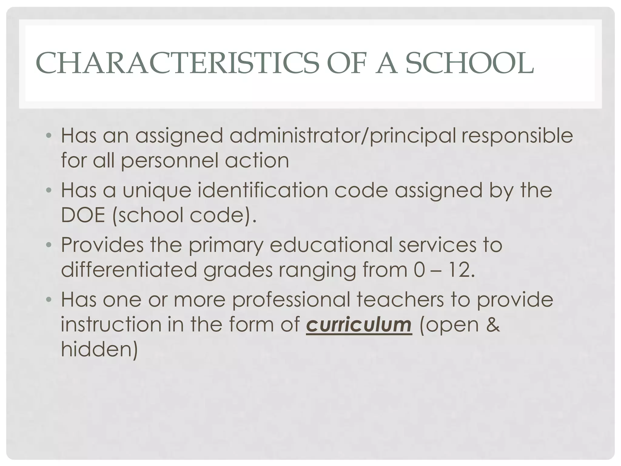 CHARACTERISTICS OF A SCHOOL

• Has an assigned administrator/principal responsible
  for all personnel action
• Has a unique identification code assigned by the
  DOE (school code).
• Provides the primary educational services to
  differentiated grades ranging from 0 – 12.
• Has one or more professional teachers to provide
  instruction in the form of curriculum (open &
  hidden)
 