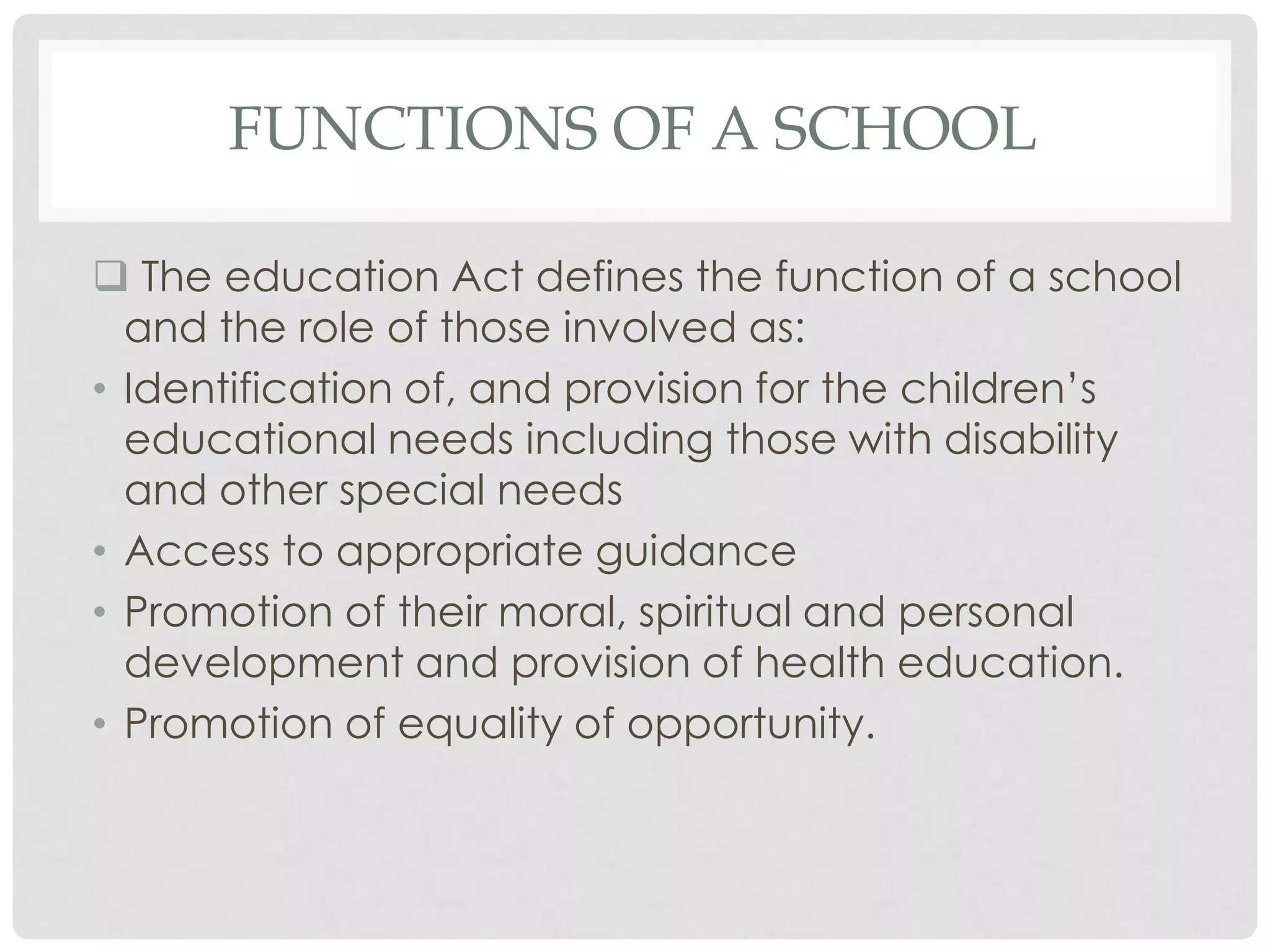 FUNCTIONS OF A SCHOOL

 The education Act defines the function of a school
  and the role of those involved as:
• Identification of, and provision for the children’s
  educational needs including those with disability
  and other special needs
• Access to appropriate guidance
• Promotion of their moral, spiritual and personal
  development and provision of health education.
• Promotion of equality of opportunity.
 