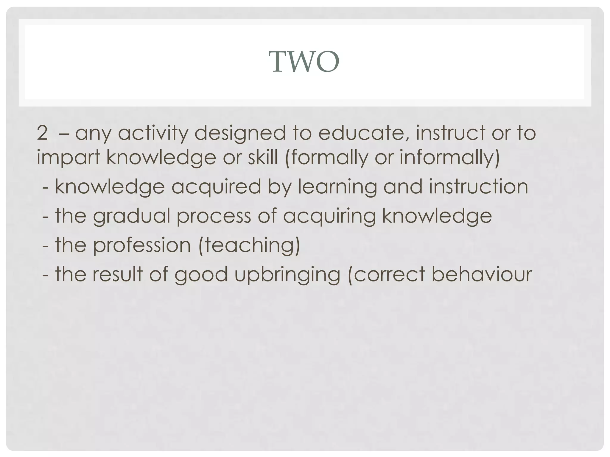 TWO

2 – any activity designed to educate, instruct or to
impart knowledge or skill (formally or informally)
 - knowledge acquired by learning and instruction
 - the gradual process of acquiring knowledge
 - the profession (teaching)
 - the result of good upbringing (correct behaviour
 