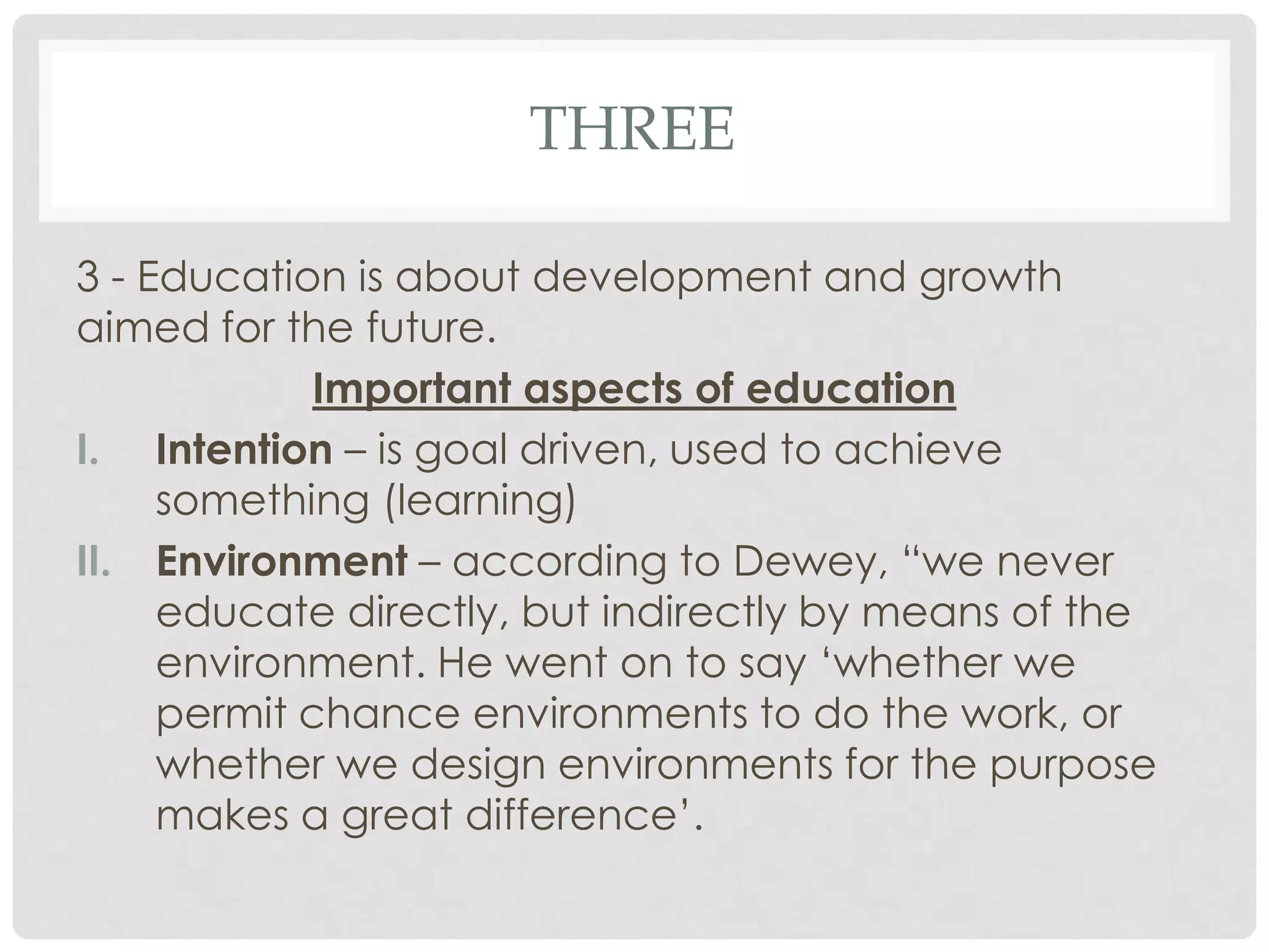 THREE

3 - Education is about development and growth
aimed for the future.
             Important aspects of education
I. Intention – is goal driven, used to achieve
     something (learning)
II. Environment – according to Dewey, “we never
     educate directly, but indirectly by means of the
     environment. He went on to say ‘whether we
     permit chance environments to do the work, or
     whether we design environments for the purpose
     makes a great difference’.
 