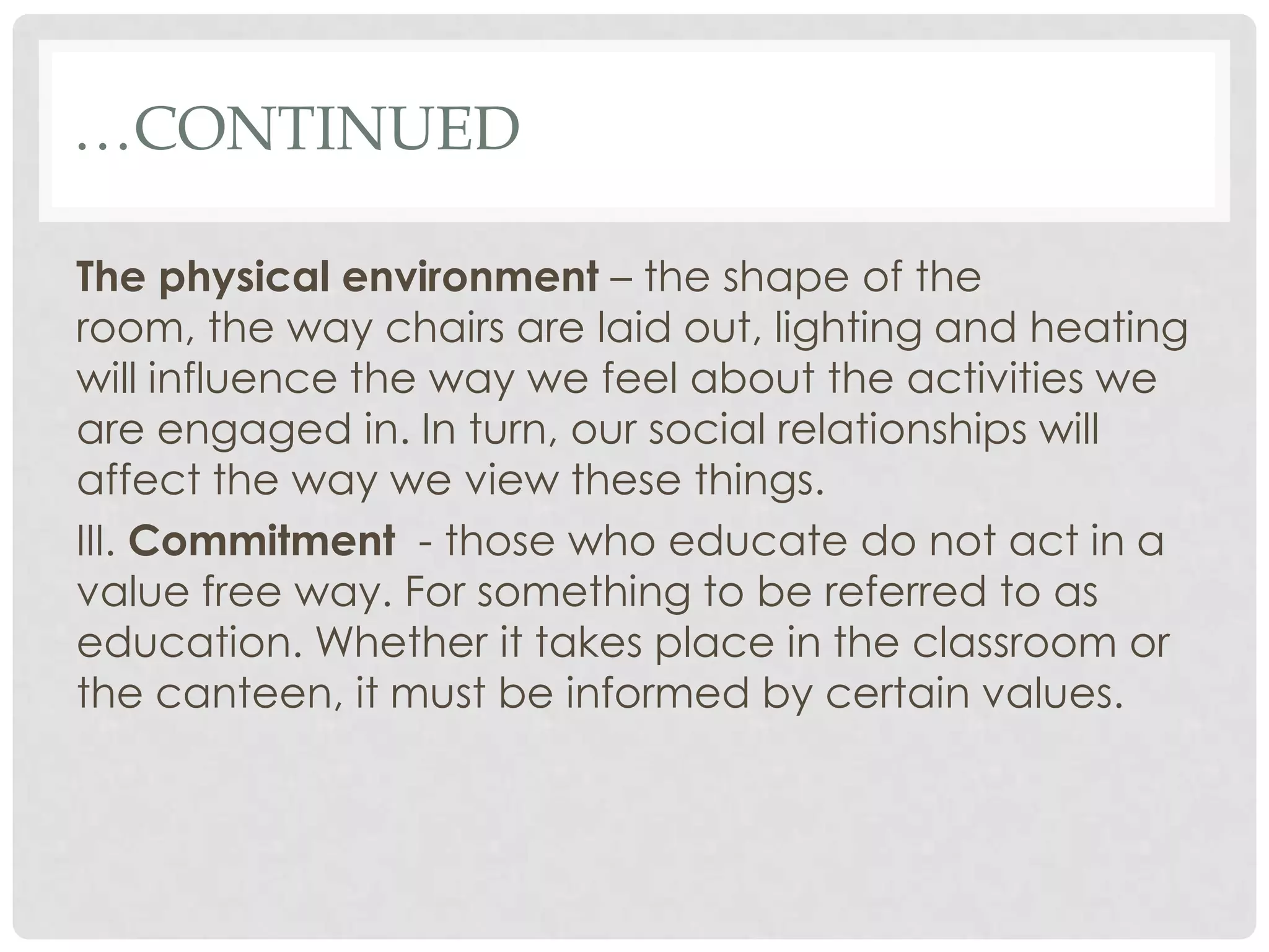 …CONTINUED

The physical environment – the shape of the
room, the way chairs are laid out, lighting and heating
will influence the way we feel about the activities we
are engaged in. In turn, our social relationships will
affect the way we view these things.
III. Commitment - those who educate do not act in a
value free way. For something to be referred to as
education. Whether it takes place in the classroom or
the canteen, it must be informed by certain values.
 