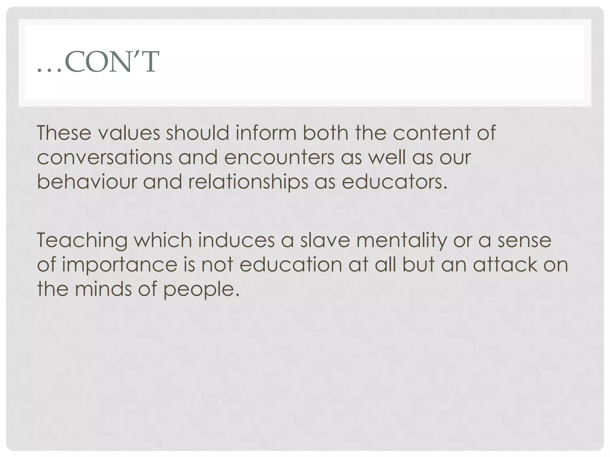 …CON’T

These values should inform both the content of
conversations and encounters as well as our
behaviour and relationships as educators.

Teaching which induces a slave mentality or a sense
of importance is not education at all but an attack on
the minds of people.
 
