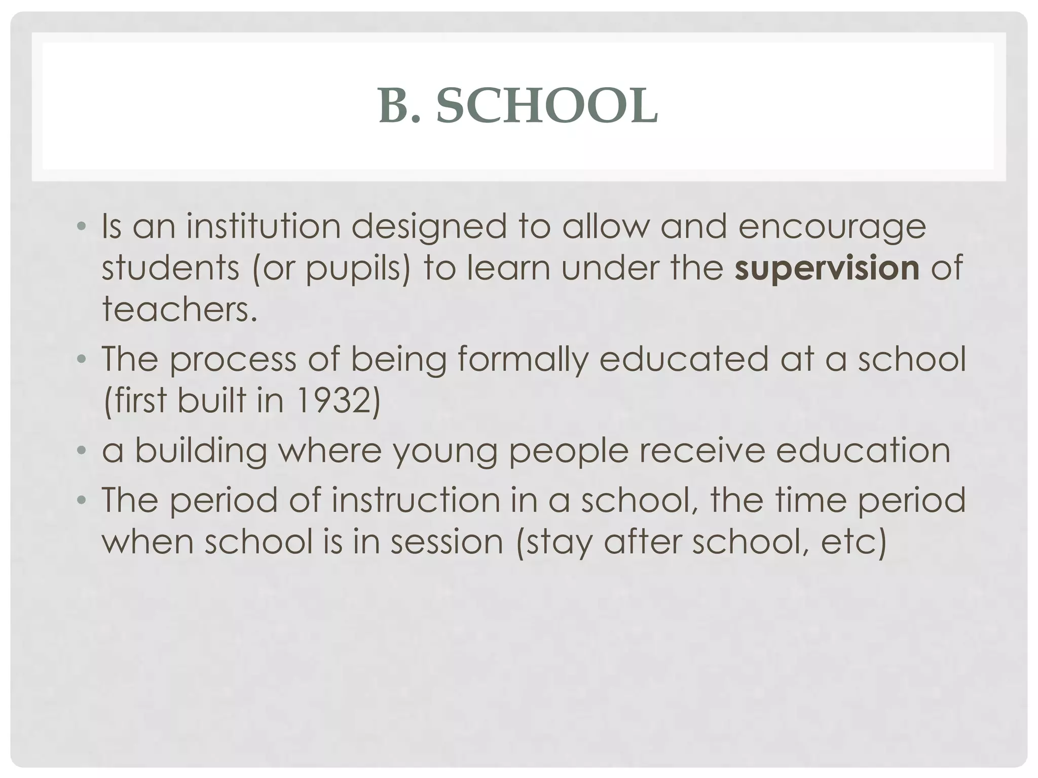 B. SCHOOL

• Is an institution designed to allow and encourage
  students (or pupils) to learn under the supervision of
  teachers.
• The process of being formally educated at a school
  (first built in 1932)
• a building where young people receive education
• The period of instruction in a school, the time period
  when school is in session (stay after school, etc)
 