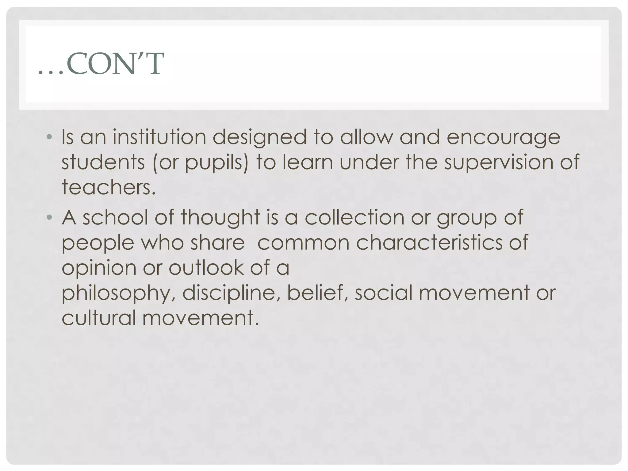 …CON’T

• Is an institution designed to allow and encourage
  students (or pupils) to learn under the supervision of
  teachers.
• A school of thought is a collection or group of
  people who share common characteristics of
  opinion or outlook of a
  philosophy, discipline, belief, social movement or
  cultural movement.
 
