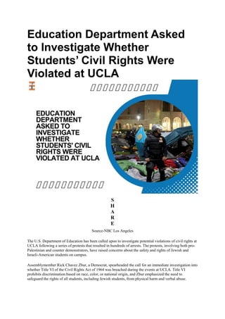 Education Department Asked
to Investigate Whether
Students’ Civil Rights Were
Violated at UCLA
S
H
A
R
E
Source-NBC Los Angeles
The U.S. Department of Education has been called upon to investigate potential violations of civil rights at
UCLA following a series of protests that resulted in hundreds of arrests. The protests, involving both pro-
Palestinian and counter demonstrators, have raised concerns about the safety and rights of Jewish and
Israeli-American students on campus.
Assemblymember Rick Chavez Zbur, a Democrat, spearheaded the call for an immediate investigation into
whether Title VI of the Civil Rights Act of 1964 was breached during the events at UCLA. Title VI
prohibits discrimination based on race, color, or national origin, and Zbur emphasized the need to
safeguard the rights of all students, including Jewish students, from physical harm and verbal abuse.
 