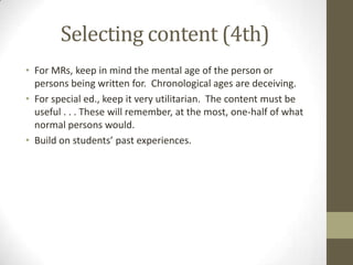 Selecting content (4th)
• For MRs, keep in mind the mental age of the person or
persons being written for. Chronological ages are deceiving.
• For special ed., keep it very utilitarian. The content must be
useful . . . These will remember, at the most, one-half of what
normal persons would.
• Build on students’ past experiences.

 