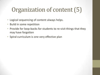 Organization of content (5)
• Logical sequencing of content always helps.
• Build in some repetition
• Provide for loop-backs for students to re-visit things that they
may have forgotten
• Spiral curriculum is one very effective plan

 