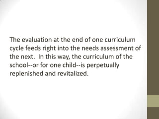 The evaluation at the end of one curriculum
cycle feeds right into the needs assessment of
the next. In this way, the curriculum of the
school--or for one child--is perpetually
replenished and revitalized.

 