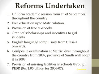 Reforms Undertaken
1. Uniform academic session from 1st of September
throughout the country.
2. Free education upto Matriculation.
3. Provision of free textbooks.
4. Grant of scholarships and incentives to girl
students.
5. English language compulsory from Class-1
onwards.
6. Composite examination at Matric level throughout
the country from 2007, province of Sindh will adopt
it in 2008.
7. Provision of missing facilities in schools through
PESR (Rs. 1.05 billion for 2006-07).
Continue…

 