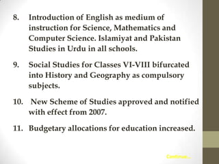 8.

Introduction of English as medium of
instruction for Science, Mathematics and
Computer Science. Islamiyat and Pakistan
Studies in Urdu in all schools.

9.

Social Studies for Classes VI-VIII bifurcated
into History and Geography as compulsory
subjects.

10. New Scheme of Studies approved and notified
with effect from 2007.
11. Budgetary allocations for education increased.

Continue…

 
