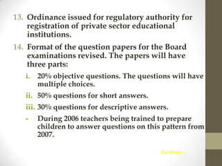 13. Ordinance issued for regulatory authority for
registration of private sector educational
institutions.
14. Format of the question papers for the Board
examinations revised. The papers will have
three parts:
i.

20% objective questions. The questions will have
multiple choices.

ii. 50% questions for short answers.
iii. 30% questions for descriptive answers.
-

During 2006 teachers being trained to prepare
children to answer questions on this pattern from
2007.
Continue…

 
