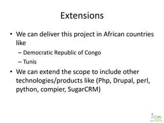 Extensions
• We can deliver this project in African countries
  like
  – Democratic Republic of Congo
  – Tunis
• We can extend the scope to include other
  technologies/products like (Php, Drupal, perl,
  python, compier, SugarCRM)
 