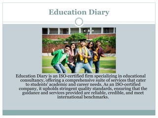 Education Diary
Education Diary is an ISO-certified firm specializing in educational
consultancy, offering a comprehensive suite of services that cater
to students' academic and career needs. As an ISO-certified
company, it upholds stringent quality standards, ensuring that the
guidance and services provided are reliable, credible, and meet
international benchmarks.
 