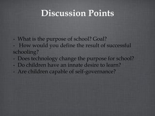 Discussion Points -  What is the purpose of school? Goal? -  How would you define the result of successful schooling? -  Does technology change the purpose for school? -  Do children have an innate desire to learn? -  Are children capable of self-governance? 