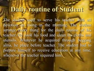 Daily routine of StudentDaily routine of Student
The student used to serve his teacher with allThe student used to serve his teacher with all
devotion on rising in the morning. The studentdevotion on rising in the morning. The student
arrange every thing for the daily routine of hisarrange every thing for the daily routine of his
teacher. He cook his food and clean his cloths andteacher. He cook his food and clean his cloths and
utensils. Whatever he acquired through beggingutensils. Whatever he acquired through begging
alms, he place before teacher. The student had toalms, he place before teacher. The student had to
prepare himself to receive education at any time,prepare himself to receive education at any time,
whenever the teacher required him.whenever the teacher required him.
 