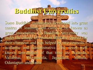 Buddhist UniversitiesBuddhist Universities
Some Buddhist monasteries developed into greatSome Buddhist monasteries developed into great
centres of learning and came to be known ascentres of learning and came to be known as
great universities. A Buddhist university wasgreat universities. A Buddhist university was
under the charge of eminent Bhikshu reputed forunder the charge of eminent Bhikshu reputed for
their character and was helped by two councils –their character and was helped by two councils –
academic and administrative. The seven wellacademic and administrative. The seven well
known universities of that time are Nalanda,known universities of that time are Nalanda,
Vallabhai, Vikramshila, Jagaddala, Mithila,Vallabhai, Vikramshila, Jagaddala, Mithila,
Odantapuri and NadiaOdantapuri and Nadia
 