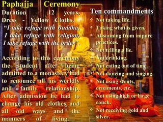 Paphajja CeremonyPaphajja Ceremony
Duration – 12 years.Duration – 12 years.
Dress - Yellow Cloths.Dress - Yellow Cloths.
““I take refuge with Buddha,I take refuge with Buddha,
I take refuge with religion,I take refuge with religion,
I take refuge with the orderI take refuge with the order”.”.
According to this ceremonyAccording to this ceremony
the student after beingthe student after being
admitted to a monastery hadadmitted to a monastery had
to renounce all his worldlyto renounce all his worldly
and family relationship.and family relationship.
After admission he had toAfter admission he had to
change his old clothes andchange his old clothes and
all old ways and theall old ways and the
manners of living.manners of living.
Ten commandmentsTen commandments
 Not taking life.Not taking life.
 Taking what is given.Taking what is given.
 Abstaining from impureAbstaining from impure
practices.practices.
 Not telling a lie.Not telling a lie.
 Not drinking.Not drinking.
 Not eating out of time.Not eating out of time.
 Not dancing and singing.Not dancing and singing.
 Not using scents,Not using scents,
ornaments, etc.ornaments, etc.
 Not using high or largeNot using high or large
couch.couch.
 Not receiving gold andNot receiving gold and
silver.silver.
 