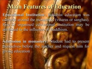 Main Features of EducationMain Features of Education
Educational InstitutionEducational Institution: Buddhist education was: Buddhist education was
centered around the monastries (viharas or sanghas).centered around the monastries (viharas or sanghas).
Rise of organised educational institution may beRise of organised educational institution may be
attributed to the influence of Buddhism.attributed to the influence of Buddhism.
Admission in monastery: SAdmission in monastery: Student had to presenttudent had to present
themselves before the teacher and request him forthemselves before the teacher and request him for
giving educationgiving education
 