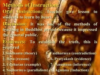 Oral Instruction:Oral Instruction: Teacher give lesson toTeacher give lesson to
students to learn by heart.students to learn by heart.
Discussion:Discussion: It was one of the methods ofIt was one of the methods of
teaching in Buddhist period because it impressedteaching in Buddhist period because it impressed
the general public.the general public.
Evidences:Evidences: To establish the truth, this isTo establish the truth, this is
requiredrequired
1.Siddhanta (theory) 5. Vaidharmya (contradiction)1.Siddhanta (theory) 5. Vaidharmya (contradiction)
2. Hetu (reason) 6. Pratyakash (evidence)2. Hetu (reason) 6. Pratyakash (evidence)
3. Udaharan (example) 7. Anumaan (inference)3. Udaharan (example) 7. Anumaan (inference)
4. Sadharmya (parallalism) 8. Agmana (Induction)4. Sadharmya (parallalism) 8. Agmana (Induction)
Methods of Instruction:Methods of Instruction:
 