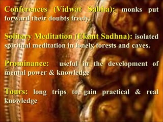 Conferences (Vidwat Sabha):Conferences (Vidwat Sabha): monks putmonks put
forward their doubts freely.forward their doubts freely.
Solitary Meditation (Ekant Sadhna):Solitary Meditation (Ekant Sadhna): isolatedisolated
spiritual meditation in lonely forests and caves.spiritual meditation in lonely forests and caves.
Prominance:Prominance: useful in the development ofuseful in the development of
mental power & knowledgemental power & knowledge
Tours:Tours: long trips to gain practical & reallong trips to gain practical & real
knowledgeknowledge
 