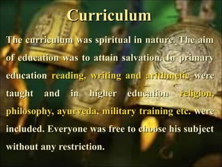 CurriculumCurriculum
The curriculum was spiritual in nature. The aimThe curriculum was spiritual in nature. The aim
of education was to attain salvation.of education was to attain salvation. In primaryIn primary
educationeducation reading, writing and arithmeticreading, writing and arithmetic werewere
taught and in higher educationtaught and in higher education religion,religion,
philosophy, ayurveda, military training etc.philosophy, ayurveda, military training etc. werewere
included. Everyone was free to choose his subjectincluded. Everyone was free to choose his subject
without any restriction.without any restriction.
 