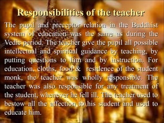 Responsibilities of the teacherResponsibilities of the teacher
The pupil and preceptor relation in the BuddhistThe pupil and preceptor relation in the Buddhist
system of education was the same as during thesystem of education was the same as during the
Vedic period. The teacher give the pupil all possibleVedic period. The teacher give the pupil all possible
intellectual and spiritual guidance by teaching, byintellectual and spiritual guidance by teaching, by
putting questions to him and by instruction. Forputting questions to him and by instruction. For
education, cloths, food & residence of the studenteducation, cloths, food & residence of the student
monk, the teacher was wholly responsible. Themonk, the teacher was wholly responsible. The
teacher was also responsible for any treatment ofteacher was also responsible for any treatment of
the student, whenever he fell ill. The teacher used tothe student, whenever he fell ill. The teacher used to
bestow all the affection to his student and used tobestow all the affection to his student and used to
educate him.educate him.
 
