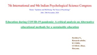 Education during COVID-19 pandemic: A critical analysis on Alternative
educational methods for a sustainable education
Pavithra N.,
Research scholar,
IC COHS,
CCSHAU, Hisar,
Haryana.
7th International and 9th Indian Psychological Science Congress
Theme: “Epidemic and Well-being: The Voices of Psychology”
28th– 29th November, 2020
 