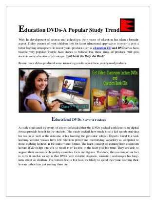 Education DVDs-A Popular Study Trend
With the development of science and technology, the process of education has taken a broader
aspect. Today, parents of most children look for latest educational approaches in order to give a
better learning atmosphere. In recent years, products such as education CD and DVD series have
become very popular. People have started to believe that these kinds of products will give
students some educational advantages. But how do they do that?
Recent research has produced some interesting results about these widely-used products.
Educational DVDs- Survey & Findings
A study conducted by group of expert concluded that the DVDs packed with lessons in digital
format provide benefit to the students. The study tracked how much time a kid spends studying
his lesson as well as the outcome of his learning the particular subject. Experts found that kids
learning without visuals have low retention power and memorizing capability as compared to
those studying lectures in the audio-visual format. The latest concept of learning from classroom
lecture DVDs helps students to recall their lessons in the least possible time. They are able to
support their answers with quality examples, facts and figures. Therefore, the most important fact
to come from this survey is that DVDs with colorful diagrams, animation and images has long-
term effect on children. The bottom line is that kids are likely to spend their time learning their
lessons rather than just reading them out.
 
