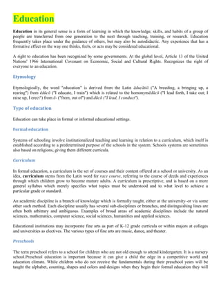 Education
Education in its general sense is a form of learning in which the knowledge, skills, and habits of a group of
people are transferred from one generation to the next through teaching, training, or research. Education
frequently takes place under the guidance of others, but may also be autodidactic. Any experience that has a
formative effect on the way one thinks, feels, or acts may be considered educational.
A right to education has been recognized by some governments. At the global level, Article 13 of the United
Nations' 1966 International Covenant on Economic, Social and Cultural Rights. Recognizes the right of
everyone to an education.
Etymology
Etymologically, the word "education" is derived from the Latin ēducātiō ("A breeding, a bringing up, a
rearing") from ēdūcō ("I educate, I train") which is related to the homonymēdūcō ("I lead forth, I take out; I
raise up, I erect") from ē- ("from, out of") and dūcō ("I lead, I conduct").
Type of education
Education can take place in formal or informal educational settings.
Formal education
Systems of schooling involve institutionalized teaching and learning in relation to a curriculum, which itself is
established according to a predetermined purpose of the schools in the system. Schools systems are sometimes
also based on religions, giving them different curricula.
Curriculum
In formal education, a curriculum is the set of courses and their content offered at a school or university. As an
idea, curriculum stems from the Latin word for race course, referring to the course of deeds and experiences
through which children grow to become mature adults. A curriculum is prescriptive, and is based on a more
general syllabus which merely specifies what topics must be understood and to what level to achieve a
particular grade or standard.
An academic discipline is a branch of knowledge which is formally taught, either at the university–or via some
other such method. Each discipline usually has several sub-disciplines or branches, and distinguishing lines are
often both arbitrary and ambiguous. Examples of broad areas of academic disciplines include the natural
sciences, mathematics, computer science, social sciences, humanities and applied sciences.
Educational institutions may incorporate fine arts as part of K-12 grade curricula or within majors at colleges
and universities as electives. The various types of fine arts are music, dance, and theater.
Preschools
The term preschool refers to a school for children who are not old enough to attend kindergarten. It is a nursery
school.Preschool education is important because it can give a child the edge in a competitive world and
education climate. While children who do not receive the fundamentals during their preschool years will be
taught the alphabet, counting, shapes and colors and designs when they begin their formal education they will
 