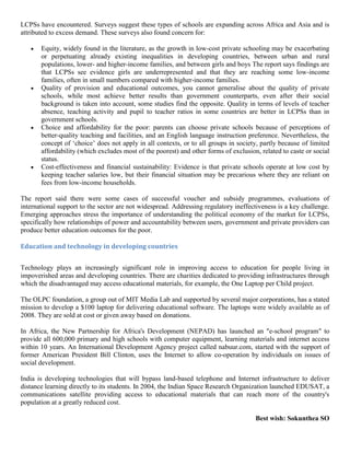 LCPSs have encountered. Surveys suggest these types of schools are expanding across Africa and Asia and is
attributed to excess demand. These surveys also found concern for:
Equity, widely found in the literature, as the growth in low-cost private schooling may be exacerbating
or perpetuating already existing inequalities in developing countries, between urban and rural
populations, lower- and higher-income families, and between girls and boys The report says findings are
that LCPSs see evidence girls are underrepresented and that they are reaching some low-income
families, often in small numbers compared with higher-income families.
Quality of provision and educational outcomes, you cannot generalise about the quality of private
schools, while most achieve better results than government counterparts, even after their social
background is taken into account, some studies find the opposite. Quality in terms of levels of teacher
absence, teaching activity and pupil to teacher ratios in some countries are better in LCPSs than in
government schools.
Choice and affordability for the poor: parents can choose private schools because of perceptions of
better-quality teaching and facilities, and an English language instruction preference. Nevertheless, the
concept of ‘choice’ does not apply in all contexts, or to all groups in society, partly because of limited
affordability (which excludes most of the poorest) and other forms of exclusion, related to caste or social
status.
Cost-effectiveness and financial sustainability: Evidence is that private schools operate at low cost by
keeping teacher salaries low, but their financial situation may be precarious where they are reliant on
fees from low-income households.
The report said there were some cases of successful voucher and subsidy programmes, evaluations of
international support to the sector are not widespread. Addressing regulatory ineffectiveness is a key challenge.
Emerging approaches stress the importance of understanding the political economy of the market for LCPSs,
specifically how relationships of power and accountability between users, government and private providers can
produce better education outcomes for the poor.
Education and technology in developing countries
Technology plays an increasingly significant role in improving access to education for people living in
impoverished areas and developing countries. There are charities dedicated to providing infrastructures through
which the disadvantaged may access educational materials, for example, the One Laptop per Child project.
The OLPC foundation, a group out of MIT Media Lab and supported by several major corporations, has a stated
mission to develop a $100 laptop for delivering educational software. The laptops were widely available as of
2008. They are sold at cost or given away based on donations.
In Africa, the New Partnership for Africa's Development (NEPAD) has launched an "e-school program" to
provide all 600,000 primary and high schools with computer equipment, learning materials and internet access
within 10 years. An International Development Agency project called nabuur.com, started with the support of
former American President Bill Clinton, uses the Internet to allow co-operation by individuals on issues of
social development.
India is developing technologies that will bypass land-based telephone and Internet infrastructure to deliver
distance learning directly to its students. In 2004, the Indian Space Research Organization launched EDUSAT, a
communications satellite providing access to educational materials that can reach more of the country's
population at a greatly reduced cost.
Best wish: Sokunthea SO
 