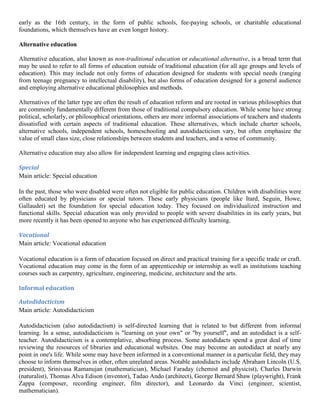 early as the 16th century, in the form of public schools, fee-paying schools, or charitable educational
foundations, which themselves have an even longer history.
Alternative education
Alternative education, also known as non-traditional education or educational alternative, is a broad term that
may be used to refer to all forms of education outside of traditional education (for all age groups and levels of
education). This may include not only forms of education designed for students with special needs (ranging
from teenage pregnancy to intellectual disability), but also forms of education designed for a general audience
and employing alternative educational philosophies and methods.
Alternatives of the latter type are often the result of education reform and are rooted in various philosophies that
are commonly fundamentally different from those of traditional compulsory education. While some have strong
political, scholarly, or philosophical orientations, others are more informal associations of teachers and students
dissatisfied with certain aspects of traditional education. These alternatives, which include charter schools,
alternative schools, independent schools, homeschooling and autodidacticism vary, but often emphasize the
value of small class size, close relationships between students and teachers, and a sense of community.
Alternative education may also allow for independent learning and engaging class activities.
Special
Main article: Special education
In the past, those who were disabled were often not eligible for public education. Children with disabilities were
often educated by physicians or special tutors. These early physicians (people like Itard, Seguin, Howe,
Gallaudet) set the foundation for special education today. They focused on individualized instruction and
functional skills. Special education was only provided to people with severe disabilities in its early years, but
more recently it has been opened to anyone who has experienced difficulty learning.
Vocational
Main article: Vocational education
Vocational education is a form of education focused on direct and practical training for a specific trade or craft.
Vocational education may come in the form of an apprenticeship or internship as well as institutions teaching
courses such as carpentry, agriculture, engineering, medicine, architecture and the arts.
Informal education
Autodidacticism
Main article: Autodidacticism
Autodidacticism (also autodidactism) is self-directed learning that is related to but different from informal
learning. In a sense, autodidacticism is "learning on your own" or "by yourself", and an autodidact is a self-
teacher. Autodidacticism is a contemplative, absorbing process. Some autodidacts spend a great deal of time
reviewing the resources of libraries and educational websites. One may become an autodidact at nearly any
point in one's life. While some may have been informed in a conventional manner in a particular field, they may
choose to inform themselves in other, often unrelated areas. Notable autodidacts include Abraham Lincoln (U.S.
president), Srinivasa Ramanujan (mathematician), Michael Faraday (chemist and physicist), Charles Darwin
(naturalist), Thomas Alva Edison (inventor), Tadao Ando (architect), George Bernard Shaw (playwright), Frank
Zappa (composer, recording engineer, film director), and Leonardo da Vinci (engineer, scientist,
mathematician).
 
