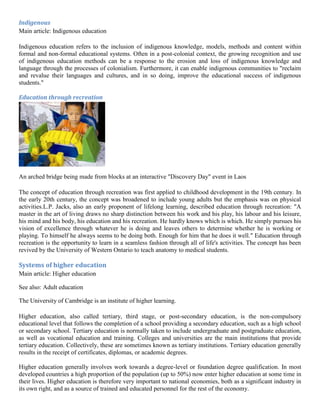 Indigenous
Main article: Indigenous education
Indigenous education refers to the inclusion of indigenous knowledge, models, methods and content within
formal and non-formal educational systems. Often in a post-colonial context, the growing recognition and use
of indigenous education methods can be a response to the erosion and loss of indigenous knowledge and
language through the processes of colonialism. Furthermore, it can enable indigenous communities to "reclaim
and revalue their languages and cultures, and in so doing, improve the educational success of indigenous
students."
Education through recreation
An arched bridge being made from blocks at an interactive "Discovery Day" event in Laos
The concept of education through recreation was first applied to childhood development in the 19th century. In
the early 20th century, the concept was broadened to include young adults but the emphasis was on physical
activities.L.P. Jacks, also an early proponent of lifelong learning, described education through recreation: "A
master in the art of living draws no sharp distinction between his work and his play, his labour and his leisure,
his mind and his body, his education and his recreation. He hardly knows which is which. He simply pursues his
vision of excellence through whatever he is doing and leaves others to determine whether he is working or
playing. To himself he always seems to be doing both. Enough for him that he does it well." Education through
recreation is the opportunity to learn in a seamless fashion through all of life's activities. The concept has been
revived by the University of Western Ontario to teach anatomy to medical students.
Systems of higher education
Main article: Higher education
See also: Adult education
The University of Cambridge is an institute of higher learning.
Higher education, also called tertiary, third stage, or post-secondary education, is the non-compulsory
educational level that follows the completion of a school providing a secondary education, such as a high school
or secondary school. Tertiary education is normally taken to include undergraduate and postgraduate education,
as well as vocational education and training. Colleges and universities are the main institutions that provide
tertiary education. Collectively, these are sometimes known as tertiary institutions. Tertiary education generally
results in the receipt of certificates, diplomas, or academic degrees.
Higher education generally involves work towards a degree-level or foundation degree qualification. In most
developed countries a high proportion of the population (up to 50%) now enter higher education at some time in
their lives. Higher education is therefore very important to national economies, both as a significant industry in
its own right, and as a source of trained and educated personnel for the rest of the economy.
 