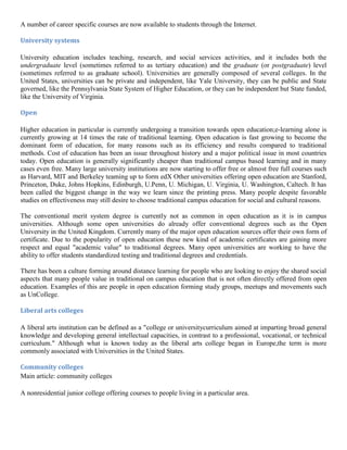 A number of career specific courses are now available to students through the Internet.
University systems
University education includes teaching, research, and social services activities, and it includes both the
undergraduate level (sometimes referred to as tertiary education) and the graduate (or postgraduate) level
(sometimes referred to as graduate school). Universities are generally composed of several colleges. In the
United States, universities can be private and independent, like Yale University, they can be public and State
governed, like the Pennsylvania State System of Higher Education, or they can be independent but State funded,
like the University of Virginia.
Open
Higher education in particular is currently undergoing a transition towards open education;e-learning alone is
currently growing at 14 times the rate of traditional learning. Open education is fast growing to become the
dominant form of education, for many reasons such as its efficiency and results compared to traditional
methods. Cost of education has been an issue throughout history and a major political issue in most countries
today. Open education is generally significantly cheaper than traditional campus based learning and in many
cases even free. Many large university institutions are now starting to offer free or almost free full courses such
as Harvard, MIT and Berkeley teaming up to form edX Other universities offering open education are Stanford,
Princeton, Duke, Johns Hopkins, Edinburgh, U.Penn, U. Michigan, U. Virginia, U. Washington, Caltech. It has
been called the biggest change in the way we learn since the printing press. Many people despite favorable
studies on effectiveness may still desire to choose traditional campus education for social and cultural reasons.
The conventional merit system degree is currently not as common in open education as it is in campus
universities. Although some open universities do already offer conventional degrees such as the Open
University in the United Kingdom. Currently many of the major open education sources offer their own form of
certificate. Due to the popularity of open education these new kind of academic certificates are gaining more
respect and equal "academic value" to traditional degrees. Many open universities are working to have the
ability to offer students standardized testing and traditional degrees and credentials.
There has been a culture forming around distance learning for people who are looking to enjoy the shared social
aspects that many people value in traditional on campus education that is not often directly offered from open
education. Examples of this are people in open education forming study groups, meetups and movements such
as UnCollege.
Liberal arts colleges
A liberal arts institution can be defined as a "college or universitycurriculum aimed at imparting broad general
knowledge and developing general intellectual capacities, in contrast to a professional, vocational, or technical
curriculum." Although what is known today as the liberal arts college began in Europe,the term is more
commonly associated with Universities in the United States.
Community colleges
Main article: community colleges
A nonresidential junior college offering courses to people living in a particular area.
 