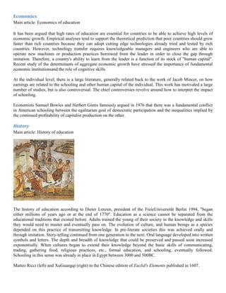 Economics
Main article: Economics of education
It has been argued that high rates of education are essential for countries to be able to achieve high levels of
economic growth. Empirical analyses tend to support the theoretical prediction that poor countries should grow
faster than rich countries because they can adopt cutting edge technologies already tried and tested by rich
countries. However, technology transfer requires knowledgeable managers and engineers who are able to
operate new machines or production practices borrowed from the leader in order to close the gap through
imitation. Therefore, a country's ability to learn from the leader is a function of its stock of "human capital".
Recent study of the determinants of aggregate economic growth have stressed the importance of fundamental
economic institutionsand the role of cognitive skills.
At the individual level, there is a large literature, generally related back to the work of Jacob Mincer, on how
earnings are related to the schooling and other human capital of the individual. This work has motivated a large
number of studies, but is also controversial. The chief controversies revolve around how to interpret the impact
of schooling.
Economists Samuel Bowles and Herbert Gintis famously argued in 1976 that there was a fundamental conflict
in American schooling between the egalitarian goal of democratic participation and the inequalities implied by
the continued profitability of capitalist production on the other.
History
Main article: History of education
The history of education according to Dieter Lenzen, president of the FreieUniversität Berlin 1994, "began
either millions of years ago or at the end of 1770". Education as a science cannot be separated from the
educational traditions that existed before. Adults trained the young of their society in the knowledge and skills
they would need to master and eventually pass on. The evolution of culture, and human beings as a species
depended on this practice of transmitting knowledge. In pre-literate societies this was achieved orally and
through imitation. Story-telling continued from one generation to the next. Oral language developed into written
symbols and letters. The depth and breadth of knowledge that could be preserved and passed soon increased
exponentially. When cultures began to extend their knowledge beyond the basic skills of communicating,
trading, gathering food, religious practices, etc., formal education, and schooling, eventually followed.
Schooling in this sense was already in place in Egypt between 3000 and 500BC.
Matteo Ricci (left) and XuGuangqi (right) in the Chinese edition of Euclid's Elements published in 1607.
 