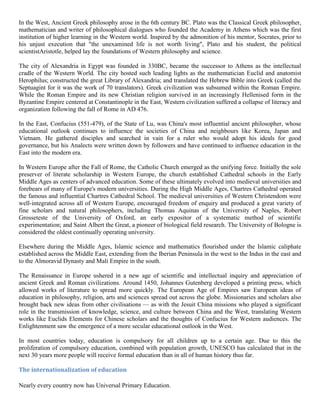 In the West, Ancient Greek philosophy arose in the 6th century BC. Plato was the Classical Greek philosopher,
mathematician and writer of philosophical dialogues who founded the Academy in Athens which was the first
institution of higher learning in the Western world. Inspired by the admonition of his mentor, Socrates, prior to
his unjust execution that "the unexamined life is not worth living", Plato and his student, the political
scientistAristotle, helped lay the foundations of Western philosophy and science.
The city of Alexandria in Egypt was founded in 330BC, became the successor to Athens as the intellectual
cradle of the Western World. The city hosted such leading lights as the mathematician Euclid and anatomist
Herophilus; constructed the great Library of Alexandria; and translated the Hebrew Bible into Greek (called the
Septuagint for it was the work of 70 translators). Greek civilization was subsumed within the Roman Empire.
While the Roman Empire and its new Christian religion survived in an increasingly Hellenised form in the
Byzantine Empire centered at Constantinople in the East, Western civilization suffered a collapse of literacy and
organization following the fall of Rome in AD 476.
In the East, Confucius (551-479), of the State of Lu, was China's most influential ancient philosopher, whose
educational outlook continues to influence the societies of China and neighbours like Korea, Japan and
Vietnam. He gathered disciples and searched in vain for a ruler who would adopt his ideals for good
governance, but his Analects were written down by followers and have continued to influence education in the
East into the modern era.
In Western Europe after the Fall of Rome, the Catholic Church emerged as the unifying force. Initially the sole
preserver of literate scholarship in Western Europe, the church established Cathedral schools in the Early
Middle Ages as centers of advanced education. Some of these ultimately evolved into medieval universities and
forebears of many of Europe's modern universities. During the High Middle Ages, Chartres Cathedral operated
the famous and influential Chartres Cathedral School. The medieval universities of Western Christendom were
well-integrated across all of Western Europe, encouraged freedom of enquiry and produced a great variety of
fine scholars and natural philosophers, including Thomas Aquinas of the University of Naples, Robert
Grosseteste of the University of Oxford, an early expositor of a systematic method of scientific
experimentation; and Saint Albert the Great, a pioneer of biological field research. The University of Bologne is
considered the oldest continually operating university.
Elsewhere during the Middle Ages, Islamic science and mathematics flourished under the Islamic caliphate
established across the Middle East, extending from the Iberian Peninsula in the west to the Indus in the east and
to the Almoravid Dynasty and Mali Empire in the south.
The Renaissance in Europe ushered in a new age of scientific and intellectual inquiry and appreciation of
ancient Greek and Roman civilizations. Around 1450, Johannes Gutenberg developed a printing press, which
allowed works of literature to spread more quickly. The European Age of Empires saw European ideas of
education in philosophy, religion, arts and sciences spread out across the globe. Missionaries and scholars also
brought back new ideas from other civilisations — as with the Jesuit China missions who played a significant
role in the transmission of knowledge, science, and culture between China and the West, translating Western
works like Euclids Elements for Chinese scholars and the thoughts of Confucius for Western audiences. The
Enlightenment saw the emergence of a more secular educational outlook in the West.
In most countries today, education is compulsory for all children up to a certain age. Due to this the
proliferation of compulsory education, combined with population growth, UNESCO has calculated that in the
next 30 years more people will receive formal education than in all of human history thus far.
The internationalization of education
Nearly every country now has Universal Primary Education.
 