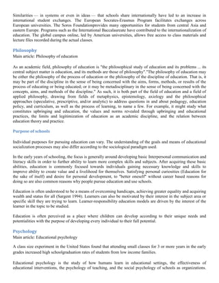 Similarities — in systems or even in ideas — that schools share internationally have led to an increase in
international student exchanges. The European Socrates-Erasmus Program facilitates exchanges across
European universities. The Soros Foundationprovides many opportunities for students from central Asia and
eastern Europe. Programs such as the International Baccalaureate have contributed to the internationalization of
education. The global campus online, led by American universities, allows free access to class materials and
lecture files recorded during the actual classes.
Philosophy
Main article: Philosophy of education
As an academic field, philosophy of education is "the philosophical study of education and its problems ... its
central subject matter is education, and its methods are those of philosophy"."The philosophy of education may
be either the philosophy of the process of education or the philosophy of the discipline of education. That is, it
may be part of the discipline in the sense of being concerned with the aims, forms, methods, or results of the
process of educating or being educated; or it may be metadisciplinary in the sense of being concerned with the
concepts, aims, and methods of the discipline." As such, it is both part of the field of education and a field of
applied philosophy, drawing from fields of metaphysics, epistemology, axiology and the philosophical
approaches (speculative, prescriptive, and/or analytic) to address questions in and about pedagogy, education
policy, and curriculum, as well as the process of learning, to name a few. For example, it might study what
constitutes upbringing and education, the values and norms revealed through upbringing and educational
practices, the limits and legitimization of education as an academic discipline, and the relation between
education theory and practice.
Purpose of schools
Individual purposes for pursuing education can vary. The understanding of the goals and means of educational
socialization processes may also differ according to the sociological paradigm used.
In the early years of schooling, the focus is generally around developing basic Interpersonal communication and
literacy skills in order to further ability to learn more complex skills and subjects. After acquiring these basic
abilities, education is commonly focused towards individuals gaining necessary knowledge and skills to
improve ability to create value and a livelihood for themselves. Satisfying personal curiosities (Education for
the sake of itself) and desire for personal development, to "better oneself" without career based reasons for
doing so are also common reasons why people pursue education and use schools.
Education is often understood to be a means of overcoming handicaps, achieving greater equality and acquiring
wealth and status for all (Sargent 1994). Learners can also be motivated by their interest in the subject area or
specific skill they are trying to learn. Learner-responsibility education models are driven by the interest of the
learner in the topic to be studied.
Education is often perceived as a place where children can develop according to their unique needs and
potentialities with the purpose of developing every individual to their full potential.
Psychology
Main article: Educational psychology
A class size experiment in the United States found that attending small classes for 3 or more years in the early
grades increased high schoolgraduation rates of students from low income families.
Educational psychology is the study of how humans learn in educational settings, the effectiveness of
educational interventions, the psychology of teaching, and the social psychology of schools as organizations.
 