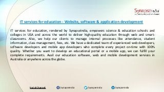/synapseindia/synapseindia /synapseindiaSocial Channel:
IT services for education, rendered by SynapseIndia, empowers science & education schools and
colleges in USA and across the world to deliver high-quality education through web and smart-
classrooms. Also, we help our clients to manage internal processes like attendance, student
information, class management, fees, etc. We have a dedicated team of experienced web developers,
software developers and mobile app developers who complete every project on-time with 100%
quality. Whether you want to develop an educational portal or a mobile app, we can fulfill your
complete requirements. Avail our education software, web and mobile development services in
Australia or anywhere across the globe.
IT services for education - Website, software & application development
 
