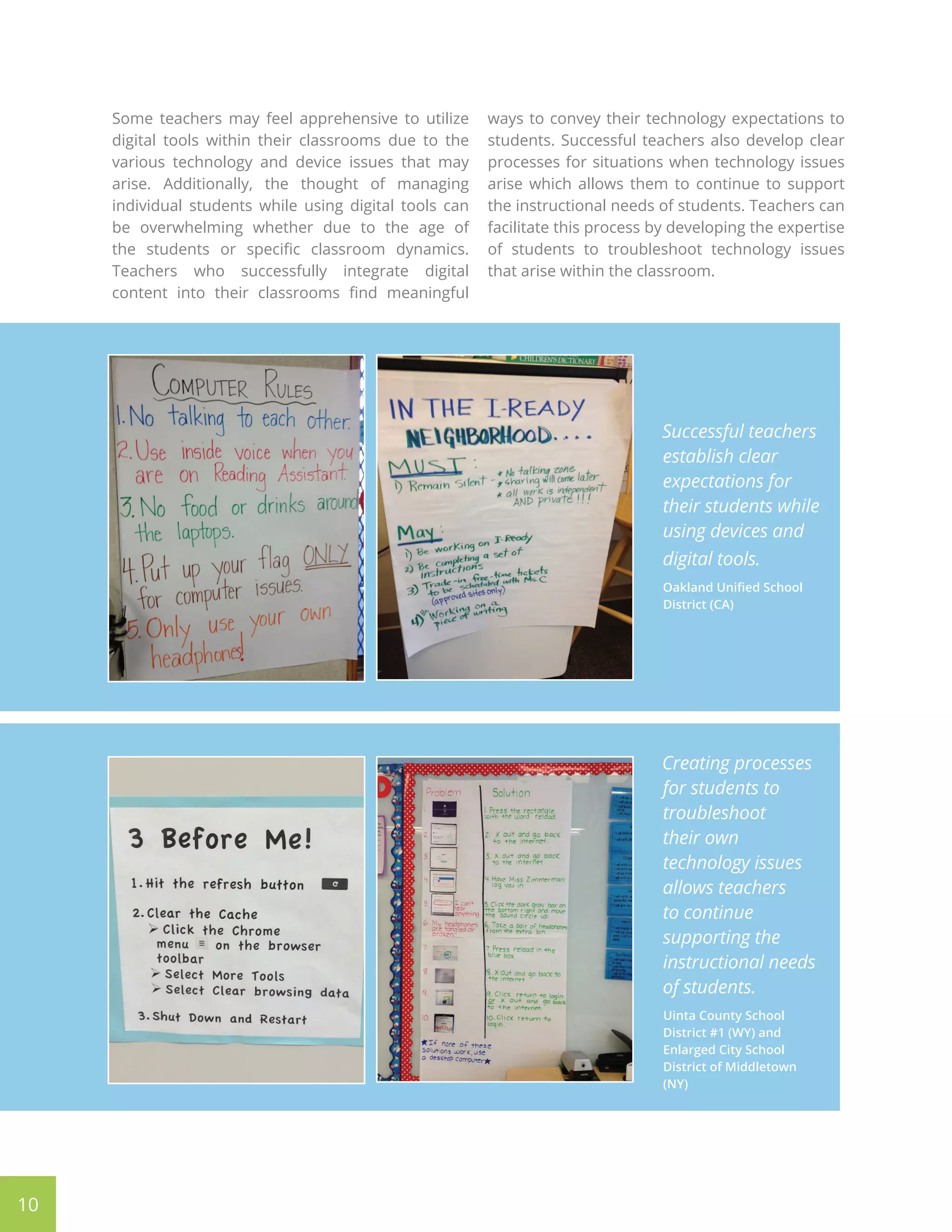 Some teachers may feel apprehensive to utilize
digital tools within their classrooms due to the
various technology and device issues that may
arise. Additionally, the thought of managing
individual students while using digital tools can
be overwhelming whether due to the age of
the students or specific classroom dynamics.
Teachers who successfully integrate digital
content into their classrooms find meaningful
ways to convey their technology expectations to
students. Successful teachers also develop clear
processes for situations when technology issues
arise which allows them to continue to support
the instructional needs of students. Teachers can
facilitate this process by developing the expertise
of students to troubleshoot technology issues
that arise within the classroom.
10
Successful teachers
establish clear
expectations for
their students while
using devices and
digital tools.
Oakland Unified School
District (CA)
Creating processes
for students to
troubleshoot
their own
technology issues
allows teachers
to continue
supporting the
instructional needs
of students.
Uinta County School
District #1 (WY) and
Enlarged City School
District of Middletown
(NY)
 