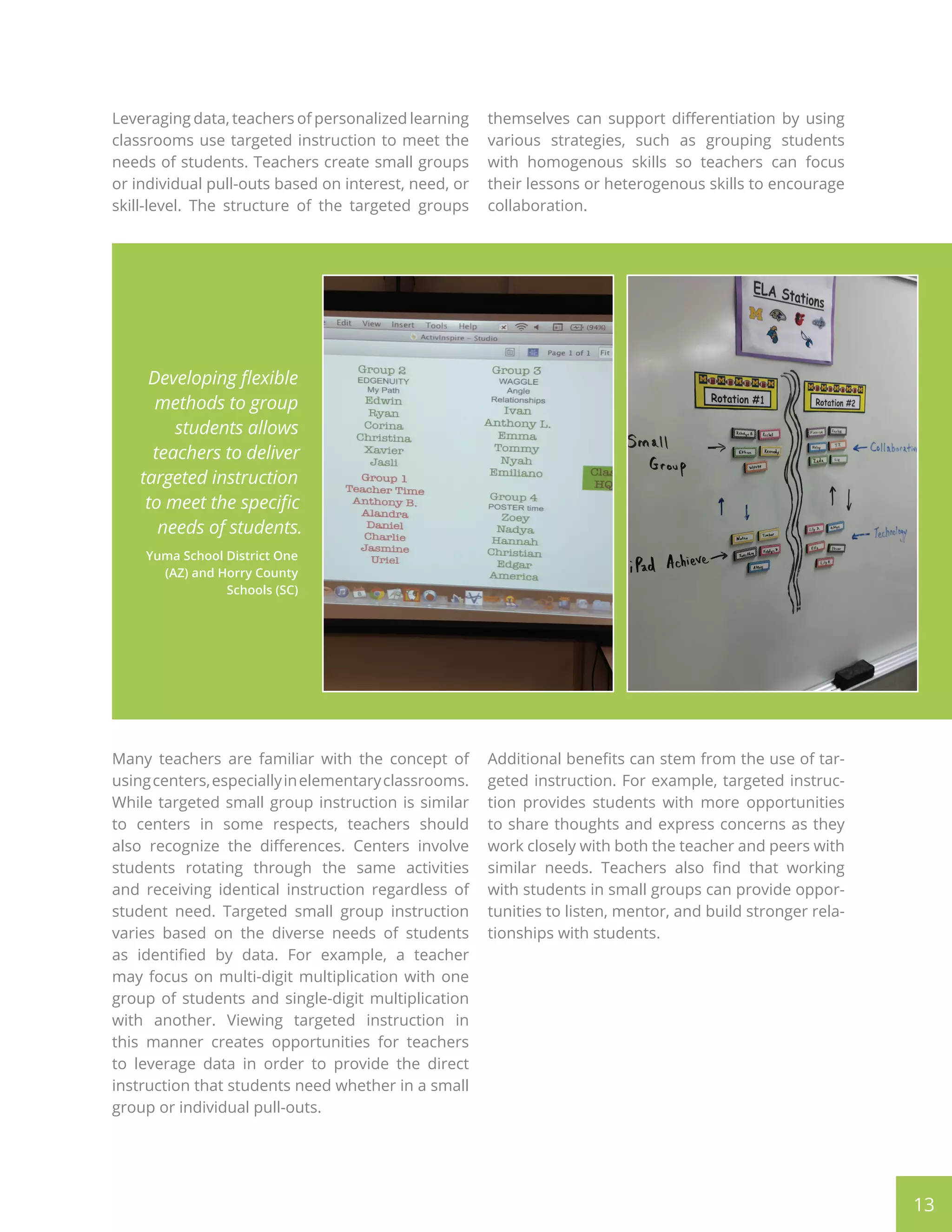 13
Leveraging data, teachers of personalized learning
classrooms use targeted instruction to meet the
needs of students. Teachers create small groups
or individual pull-outs based on interest, need, or
skill-level. The structure of the targeted groups
themselves can support differentiation by using
various strategies, such as grouping students
with homogenous skills so teachers can focus
their lessons or heterogenous skills to encourage
collaboration.
Many teachers are familiar with the concept of
usingcenters,especiallyinelementaryclassrooms.
While targeted small group instruction is similar
to centers in some respects, teachers should
also recognize the differences. Centers involve
students rotating through the same activities
and receiving identical instruction regardless of
student need. Targeted small group instruction
varies based on the diverse needs of students
as identified by data. For example, a teacher
may focus on multi-digit multiplication with one
group of students and single-digit multiplication
with another. Viewing targeted instruction in
this manner creates opportunities for teachers
to leverage data in order to provide the direct
instruction that students need whether in a small
group or individual pull-outs.
Additional benefits can stem from the use of tar-
geted instruction. For example, targeted instruc-
tion provides students with more opportunities
to share thoughts and express concerns as they
work closely with both the teacher and peers with
similar needs. Teachers also find that working
with students in small groups can provide oppor-
tunities to listen, mentor, and build stronger rela-
tionships with students.
Developing flexible
methods to group
students allows
teachers to deliver
targeted instruction
to meet the specific
needs of students.
Yuma School District One
(AZ) and Horry County
Schools (SC)
 