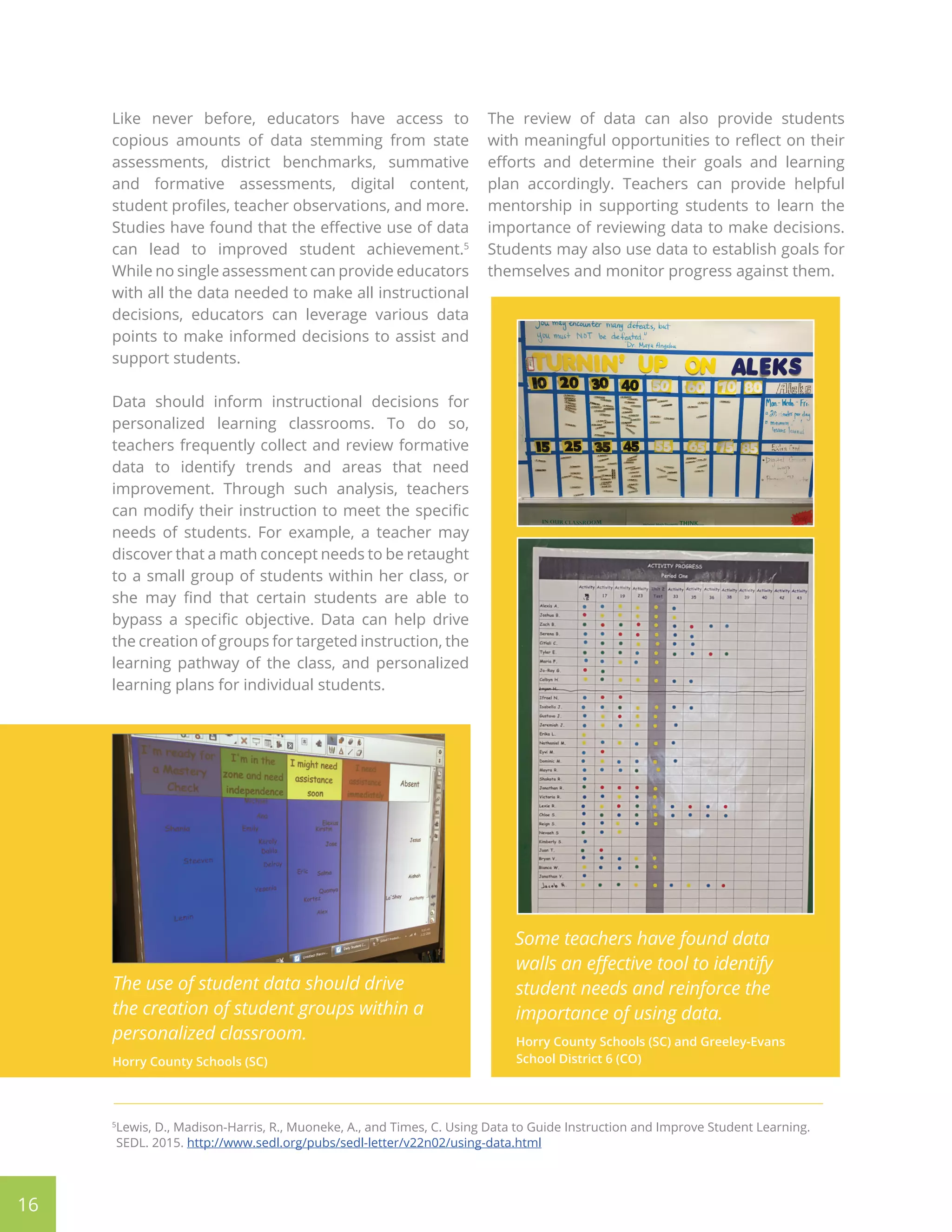 Like never before, educators have access to
copious amounts of data stemming from state
assessments, district benchmarks, summative
and formative assessments, digital content,
student profiles, teacher observations, and more.
Studies have found that the effective use of data
can lead to improved student achievement.5
While no single assessment can provide educators
with all the data needed to make all instructional
decisions, educators can leverage various data
points to make informed decisions to assist and
support students.
Data should inform instructional decisions for
personalized learning classrooms. To do so,
teachers frequently collect and review formative
data to identify trends and areas that need
improvement. Through such analysis, teachers
can modify their instruction to meet the specific
needs of students. For example, a teacher may
discover that a math concept needs to be retaught
to a small group of students within her class, or
she may find that certain students are able to
bypass a specific objective. Data can help drive
the creation of groups for targeted instruction, the
learning pathway of the class, and personalized
learning plans for individual students.
The review of data can also provide students
with meaningful opportunities to reflect on their
efforts and determine their goals and learning
plan accordingly. Teachers can provide helpful
mentorship in supporting students to learn the
importance of reviewing data to make decisions.
Students may also use data to establish goals for
themselves and monitor progress against them.
16
5
Lewis, D., Madison-Harris, R., Muoneke, A., and Times, C. Using Data to Guide Instruction and Improve Student Learning.
SEDL. 2015. http://www.sedl.org/pubs/sedl-letter/v22n02/using-data.html
The use of student data should drive
the creation of student groups within a
personalized classroom.
Horry County Schools (SC)
Some teachers have found data
walls an effective tool to identify
student needs and reinforce the
importance of using data.
Horry County Schools (SC) and Greeley-Evans
School District 6 (CO)
 