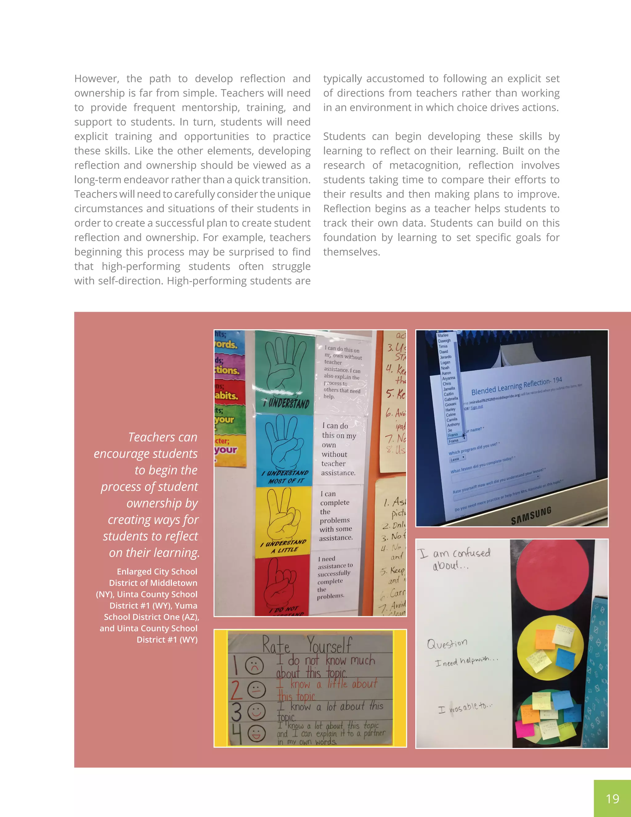 19
However, the path to develop reflection and
ownership is far from simple. Teachers will need
to provide frequent mentorship, training, and
support to students. In turn, students will need
explicit training and opportunities to practice
these skills. Like the other elements, developing
reflection and ownership should be viewed as a
long-term endeavor rather than a quick transition.
Teachers will need to carefully consider the unique
circumstances and situations of their students in
order to create a successful plan to create student
reflection and ownership. For example, teachers
beginning this process may be surprised to find
that high-performing students often struggle
with self-direction. High-performing students are
typically accustomed to following an explicit set
of directions from teachers rather than working
in an environment in which choice drives actions.
Students can begin developing these skills by
learning to reflect on their learning. Built on the
research of metacognition, reflection involves
students taking time to compare their efforts to
their results and then making plans to improve.
Reflection begins as a teacher helps students to
track their own data. Students can build on this
foundation by learning to set specific goals for
themselves.
Teachers can
encourage students
to begin the
process of student
ownership by
creating ways for
students to reflect
on their learning.
Enlarged City School
District of Middletown
(NY), Uinta County School
District #1 (WY), Yuma
School District One (AZ),
and Uinta County School
District #1 (WY)
 