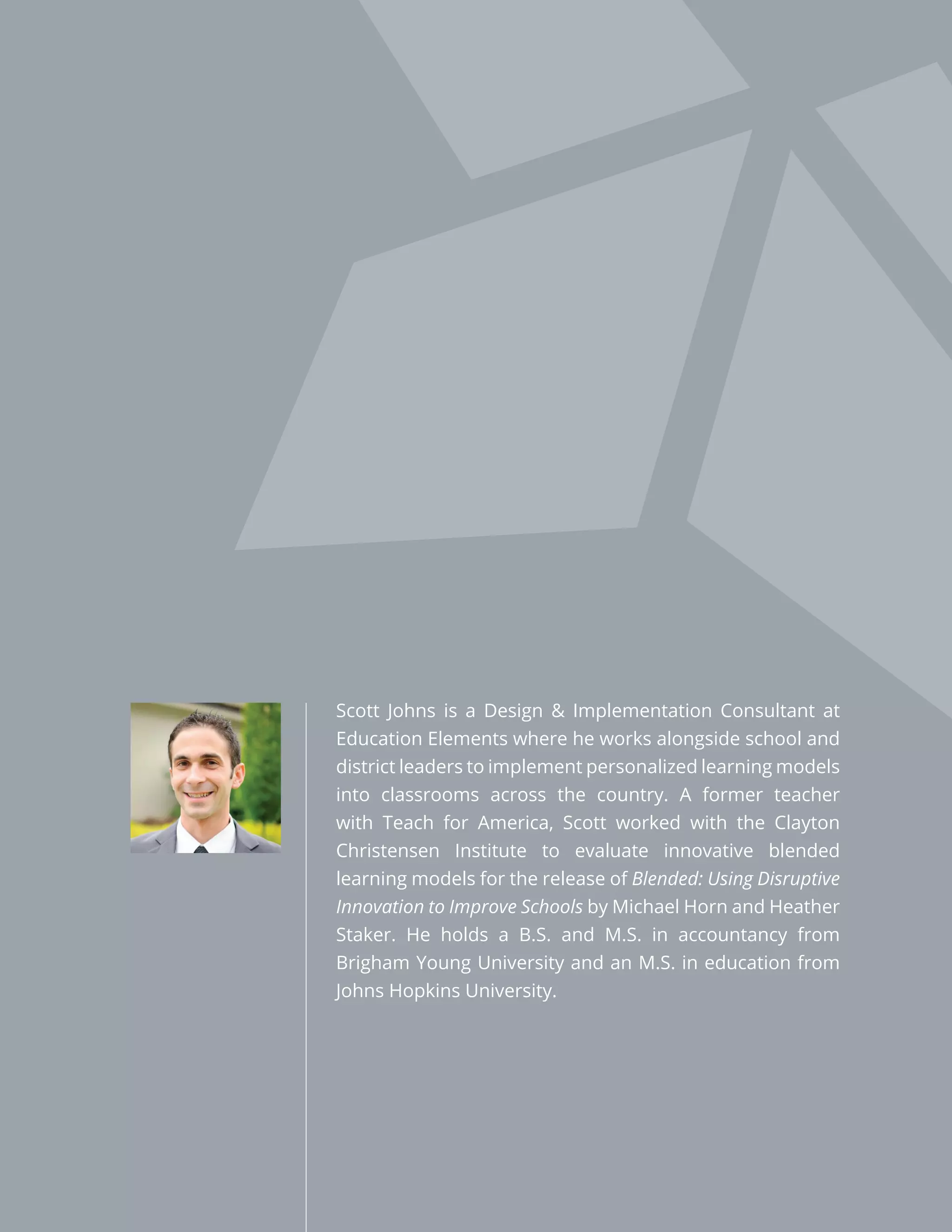 Scott Johns is a Design & Implementation Consultant at
Education Elements where he works alongside school and
district leaders to implement personalized learning models
into classrooms across the country. A former teacher
with Teach for America, Scott worked with the Clayton
Christensen Institute to evaluate innovative blended
learning models for the release of Blended: Using Disruptive
Innovation to Improve Schools by Michael Horn and Heather
Staker. He holds a B.S. and M.S. in accountancy from
Brigham Young University and an M.S. in education from
Johns Hopkins University.
 