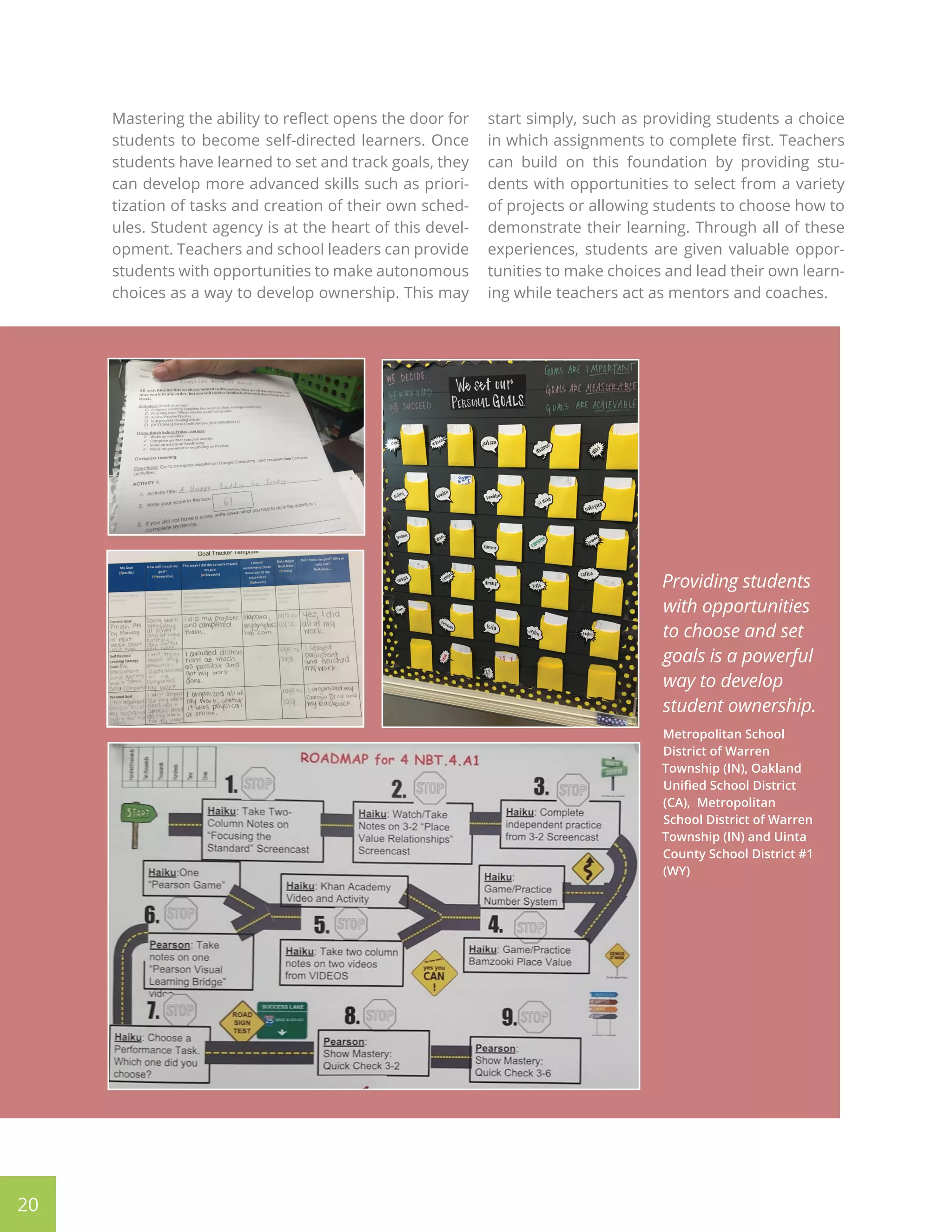 Mastering the ability to reflect opens the door for
students to become self-directed learners. Once
students have learned to set and track goals, they
can develop more advanced skills such as priori-
tization of tasks and creation of their own sched-
ules. Student agency is at the heart of this devel-
opment. Teachers and school leaders can provide
students with opportunities to make autonomous
choices as a way to develop ownership. This may
start simply, such as providing students a choice
in which assignments to complete first. Teachers
can build on this foundation by providing stu-
dents with opportunities to select from a variety
of projects or allowing students to choose how to
demonstrate their learning. Through all of these
experiences, students are given valuable oppor-
tunities to make choices and lead their own learn-
ing while teachers act as mentors and coaches.
Providing students
with opportunities
to choose and set
goals is a powerful
way to develop
student ownership.
Metropolitan School
District of Warren
Township (IN), Oakland
Unified School District
(CA), Metropolitan
School District of Warren
Township (IN) and Uinta
County School District #1
(WY)
20
 