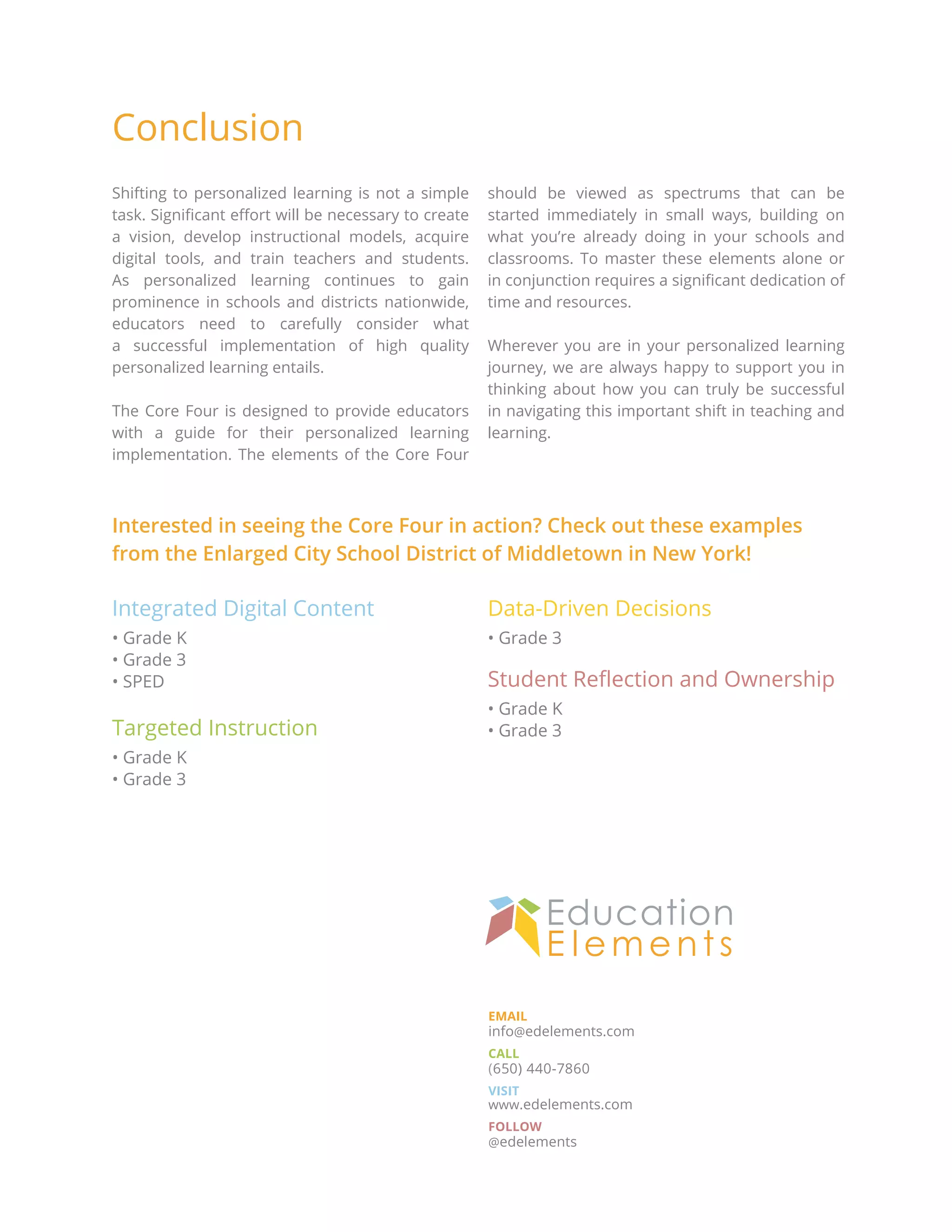 EMAIL
info@edelements.com
CALL
(650) 440-7860
VISIT
www.edelements.com
FOLLOW
@edelements
Shifting to personalized learning is not a simple
task. Significant effort will be necessary to create
a vision, develop instructional models, acquire
digital tools, and train teachers and students.
As personalized learning continues to gain
prominence in schools and districts nationwide,
educators need to carefully consider what
a successful implementation of high quality
personalized learning entails.
The Core Four is designed to provide educators
with a guide for their personalized learning
implementation. The elements of the Core Four
should be viewed as spectrums that can be
started immediately in small ways, building on
what you’re already doing in your schools and
classrooms. To master these elements alone or
in conjunction requires a significant dedication of
time and resources.
Wherever you are in your personalized learning
journey, we are always happy to support you in
thinking about how you can truly be successful
in navigating this important shift in teaching and
learning.
Integrated Digital Content
• Grade K
• Grade 3
• SPED
Targeted Instruction
• Grade K
• Grade 3
Data-Driven Decisions
• Grade 3
Student Reflection and Ownership
• Grade K
• Grade 3
Conclusion
Interested in seeing the Core Four in action? Check out these examples
from the Enlarged City School District of Middletown in New York!
 