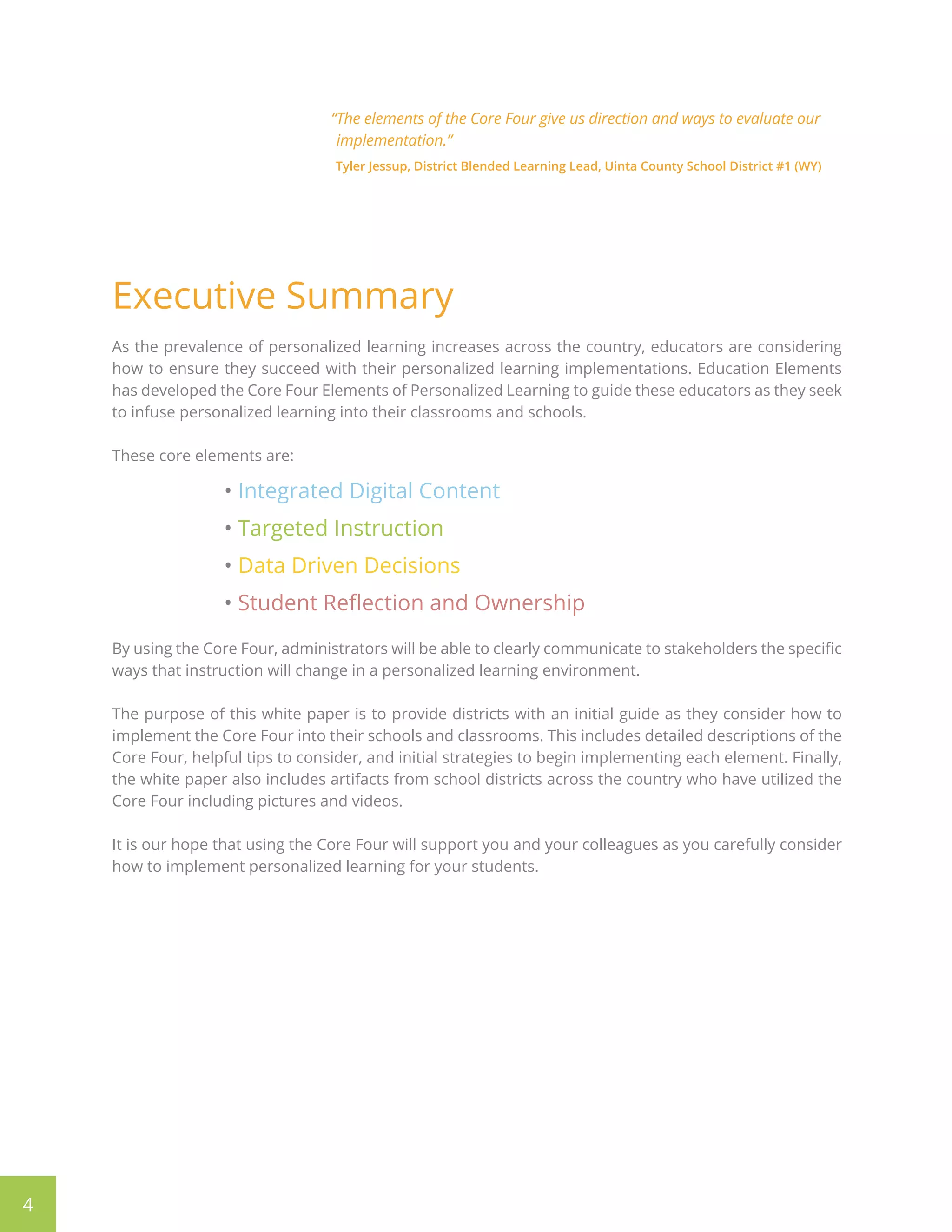 4
“The elements of the Core Four give us direction and ways to evaluate our
implementation.”
Tyler Jessup, District Blended Learning Lead, Uinta County School District #1 (WY)
Executive Summary
As the prevalence of personalized learning increases across the country, educators are considering
how to ensure they succeed with their personalized learning implementations. Education Elements
has developed the Core Four Elements of Personalized Learning to guide these educators as they seek
to infuse personalized learning into their classrooms and schools.
These core elements are:
• Integrated Digital Content
• Targeted Instruction
• Data Driven Decisions
• Student Reflection and Ownership
By using the Core Four, administrators will be able to clearly communicate to stakeholders the specific
ways that instruction will change in a personalized learning environment.
The purpose of this white paper is to provide districts with an initial guide as they consider how to
implement the Core Four into their schools and classrooms. This includes detailed descriptions of the
Core Four, helpful tips to consider, and initial strategies to begin implementing each element. Finally,
the white paper also includes artifacts from school districts across the country who have utilized the
Core Four including pictures and videos.
It is our hope that using the Core Four will support you and your colleagues as you carefully consider
how to implement personalized learning for your students.
 