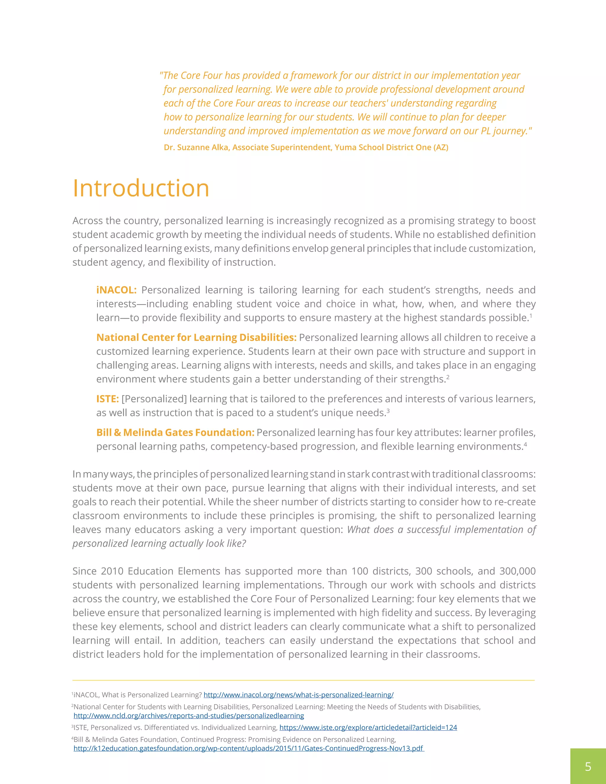 Introduction
Across the country, personalized learning is increasingly recognized as a promising strategy to boost
student academic growth by meeting the individual needs of students. While no established definition
of personalized learning exists, many definitions envelop general principles that include customization,
student agency, and flexibility of instruction.
iNACOL: Personalized learning is tailoring learning for each student’s strengths, needs and
interests—including enabling student voice and choice in what, how, when, and where they
learn—to provide flexibility and supports to ensure mastery at the highest standards possible.1
National Center for Learning Disabilities: Personalized learning allows all children to receive a
customized learning experience. Students learn at their own pace with structure and support in
challenging areas. Learning aligns with interests, needs and skills, and takes place in an engaging
environment where students gain a better understanding of their strengths.2
ISTE: [Personalized] learning that is tailored to the preferences and interests of various learners,
as well as instruction that is paced to a student’s unique needs.3
Bill & Melinda Gates Foundation: Personalized learning has four key attributes: learner profiles,
personal learning paths, competency-based progression, and flexible learning environments.4
Inmanyways,theprinciplesofpersonalizedlearningstandinstarkcontrastwithtraditionalclassrooms:
students move at their own pace, pursue learning that aligns with their individual interests, and set
goals to reach their potential. While the sheer number of districts starting to consider how to re-create
classroom environments to include these principles is promising, the shift to personalized learning
leaves many educators asking a very important question: What does a successful implementation of
personalized learning actually look like?
Since 2010 Education Elements has supported more than 100 districts, 300 schools, and 300,000
students with personalized learning implementations. Through our work with schools and districts
across the country, we established the Core Four of Personalized Learning: four key elements that we
believe ensure that personalized learning is implemented with high fidelity and success. By leveraging
these key elements, school and district leaders can clearly communicate what a shift to personalized
learning will entail. In addition, teachers can easily understand the expectations that school and
district leaders hold for the implementation of personalized learning in their classrooms.
5
1
iNACOL, What is Personalized Learning? http://www.inacol.org/news/what-is-personalized-learning/
2
National Center for Students with Learning Disabilities, Personalized Learning: Meeting the Needs of Students with Disabilities,
http://www.ncld.org/archives/reports-and-studies/personalizedlearning
3
ISTE, Personalized vs. Differentiated vs. Individualized Learning, https://www.iste.org/explore/articledetail?articleid=124
4
Bill  Melinda Gates Foundation, Continued Progress: Promising Evidence on Personalized Learning,
http://k12education.gatesfoundation.org/wp-content/uploads/2015/11/Gates-ContinuedProgress-Nov13.pdf 
The Core Four has provided a framework for our district in our implementation year
for personalized learning. We were able to provide professional development around
each of the Core Four areas to increase our teachers' understanding regarding
how to personalize learning for our students. We will continue to plan for deeper
understanding and improved implementation as we move forward on our PL journey.
Dr. Suzanne Alka, Associate Superintendent, Yuma School District One (AZ)
 