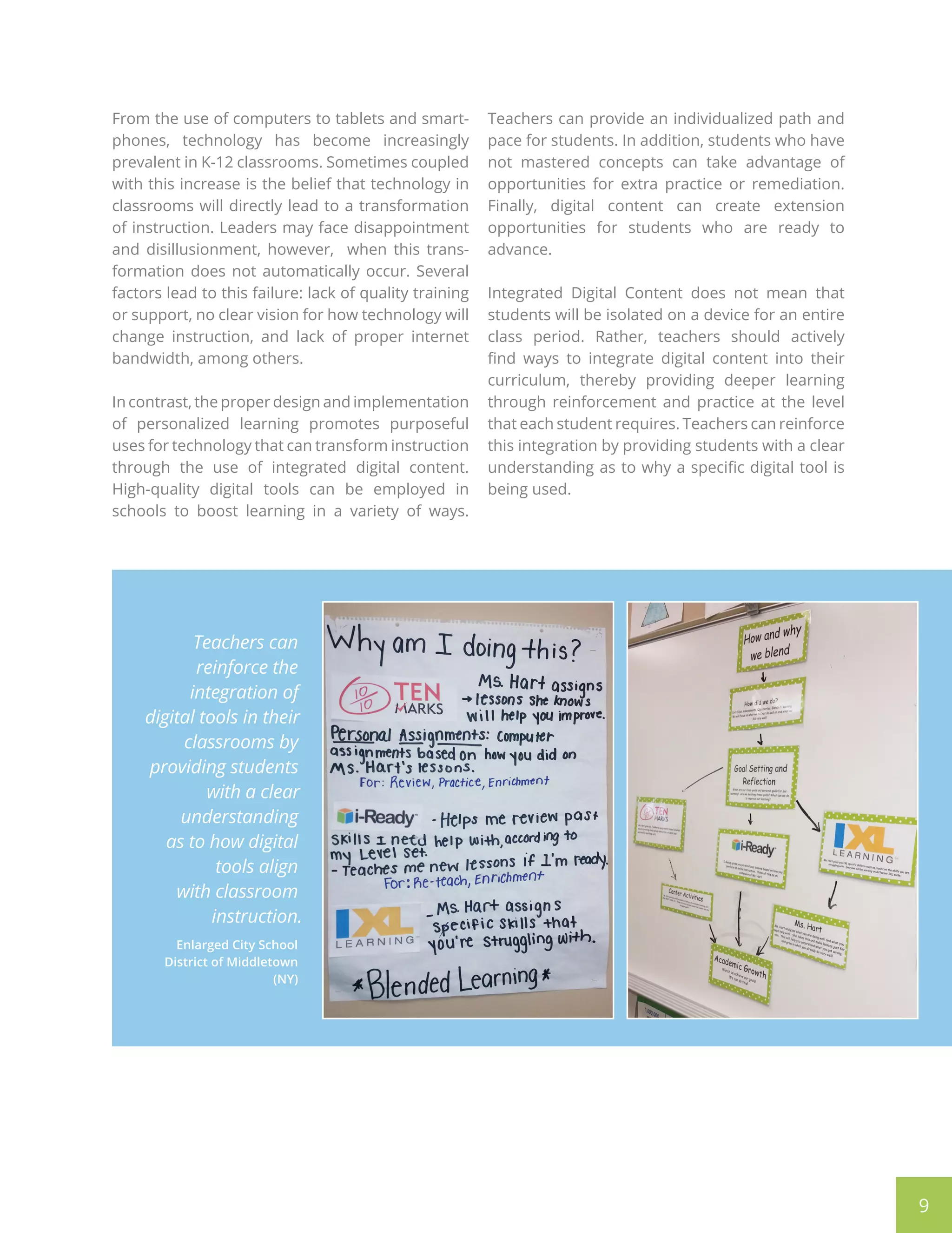 9
From the use of computers to tablets and smart-
phones, technology has become increasingly
prevalent in K-12 classrooms. Sometimes coupled
with this increase is the belief that technology in
classrooms will directly lead to a transformation
of instruction. Leaders may face disappointment
and disillusionment, however, when this trans-
formation does not automatically occur. Several
factors lead to this failure: lack of quality training
or support, no clear vision for how technology will
change instruction, and lack of proper internet
bandwidth, among others.
In contrast, the proper design and implementation
of personalized learning promotes purposeful
uses for technology that can transform instruction
through the use of integrated digital content.
High-quality digital tools can be employed in
schools to boost learning in a variety of ways.
Teachers can provide an individualized path and
pace for students. In addition, students who have
not mastered concepts can take advantage of
opportunities for extra practice or remediation.
Finally, digital content can create extension
opportunities for students who are ready to
advance.
Integrated Digital Content does not mean that
students will be isolated on a device for an entire
class period. Rather, teachers should actively
find ways to integrate digital content into their
curriculum, thereby providing deeper learning
through reinforcement and practice at the level
that each student requires. Teachers can reinforce
this integration by providing students with a clear
understanding as to why a specific digital tool is
being used.
Teachers can
reinforce the
integration of
digital tools in their
classrooms by
providing students
with a clear
understanding
as to how digital
tools align
with classroom
instruction.
Enlarged City School
District of Middletown
(NY)
 